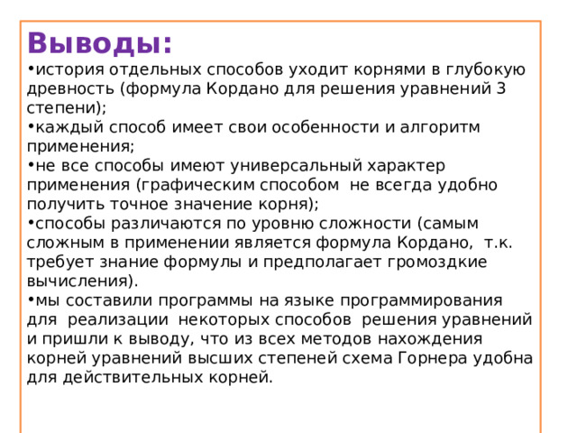 Выводы: история отдельных способов уходит корнями в глубокую древность (формула Кордано для решения уравнений 3 степени); каждый способ имеет свои особенности и алгоритм применения; не все способы имеют универсальный характер применения (графическим способом не всегда удобно получить точное значение корня); способы различаются по уровню сложности (самым сложным в применении является формула Кордано, т.к. требует знание формулы и предполагает громоздкие вычисления). мы составили программы на языке программирования для реализации некоторых способов решения уравнений и пришли к выводу, что из всех методов нахождения корней уравнений высших степеней схема Горнера удобна для действительных корней.   