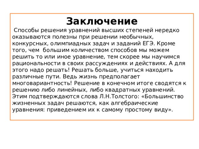 Заключение  Способы решения уравнений высших степеней нередко оказываются полезны при решении необычных, конкурсных, олимпиадных задач и заданий ЕГЭ. Кроме того, чем большим количеством способов мы можем решить то или иное уравнение, тем скорее мы научимся рациональности в своих рассуждениях и действиях. А для этого надо решать! Решать больше, учиться находить различные пути. Ведь жизнь предполагает многовариантность! Решение в конечном итоге сводятся к решению либо линейных, либо квадратных уравнений. Этим подтверждаются слова Л.Н.Толстого: «Большинство жизненных задач решаются, как алгебраические уравнения: приведением их к самому простому виду». 