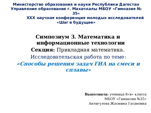 Министерство образования и науки Республики Дагестан Управление образования г. Махачкалы МБОУ «Гимназия № 35»  XXX научная конференция молодых исследователей  «Шаг в будущее»             Симпозиум 3. Математика и информационные технологии Секция: Прикладная математика. Исследовательская работа по теме: «Способы решения задач ГИА на смеси и сплавы»     Выполнила: ученица 8«в» класса МБОУ «Гимназия №35» Антигулова Жасмина Гасановна 