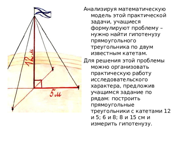 Анализируя математическую модель этой практической задачи, учащиеся формулируют проблему – нужно найти гипотенузу прямоугольного треугольника по двум известным катетам. Для решения этой проблемы можно организовать практическую работу исследовательского характера, предложив учащимся задание по рядам: построить прямоугольные треугольники с катетами 12 и 5; 6 и 8; 8 и 15 см и измерить гипотенузу. 