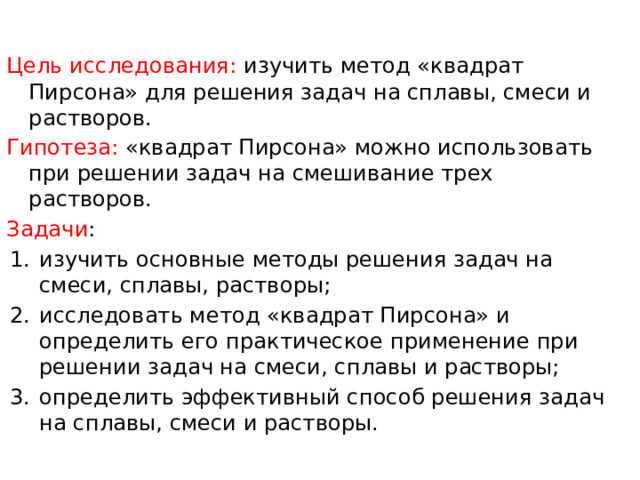 Цель исследования: изучить метод «квадрат Пирсона» для решения задач на сплавы, смеси и растворов. Гипотеза: «квадрат Пирсона» можно использовать при решении задач на смешивание трех растворов. Задачи : изучить основные методы решения задач на смеси, сплавы, растворы; исследовать метод «квадрат Пирсона» и определить его практическое применение при решении задач на смеси, сплавы и растворы; определить эффективный способ решения задач на сплавы, смеси и растворы. 