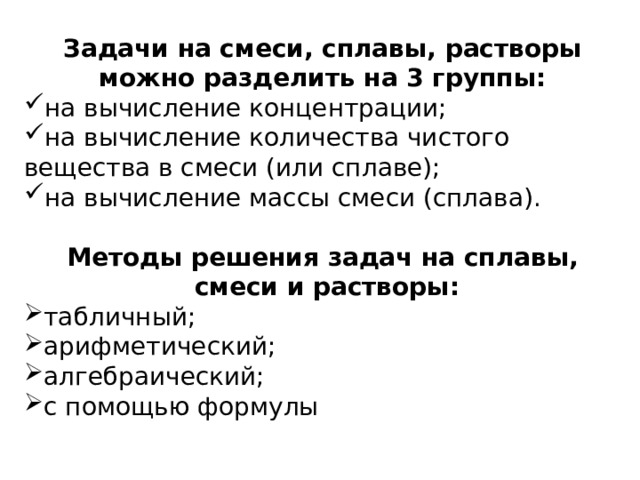 Задачи на смеси, сплавы, растворы можно разделить на 3 группы: на вычисление концентрации; на вычисление количества чистого вещества в смеси (или сплаве); на вычисление массы смеси (сплава). Методы решения задач на сплавы,  смеси и растворы: табличный; арифметический; алгебраический; с помощью формулы  