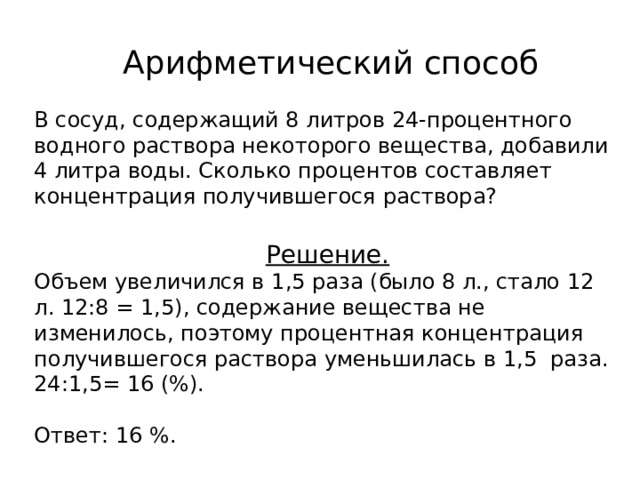  Арифметический способ В сосуд, содержащий 8 литров 24-процентного водного раствора некоторого вещества, добавили 4 литра воды. Сколько процентов составляет концентрация получившегося раствора?  Решение. Объем увеличился в 1,5 раза (было 8 л., стало 12 л. 12:8 = 1,5), содержание вещества не изменилось, поэтому процентная концентрация получившегося раствора уменьшилась в 1,5 раза. 24:1,5= 16 (%). Ответ: 16 %. 