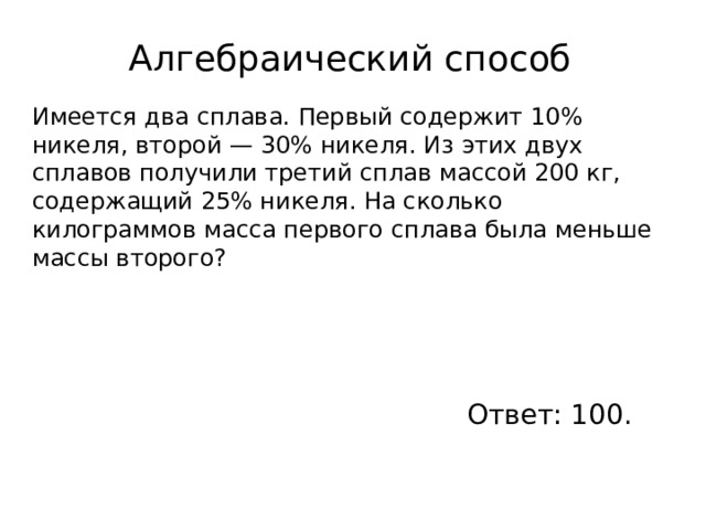 Алгебраический способ Имеется два сплава. Первый содержит 10% никеля, второй — 30% никеля. Из этих двух сплавов получили третий сплав массой 200 кг, содержащий 25% никеля. На сколько килограммов масса первого сплава была меньше массы второго? Ответ: 100. 