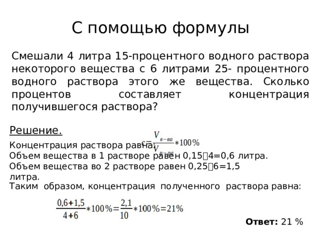         Решение. Концентрация раствора равна: Объем вещества в 1 растворе равен 0,15⸱4=0,6 литра. Объем вещества во 2 растворе равен 0,25⸱6=1,5 литра. С помощью формулы Смешали 4 литра 15-процентного водного раствора некоторого вещества с 6 литрами 25- процентного водного раствора этого же вещества. Сколько процентов составляет концентрация получившегося раствора? Таким образом, концентрация полученного раствора равна:  Ответ: 21 % 
