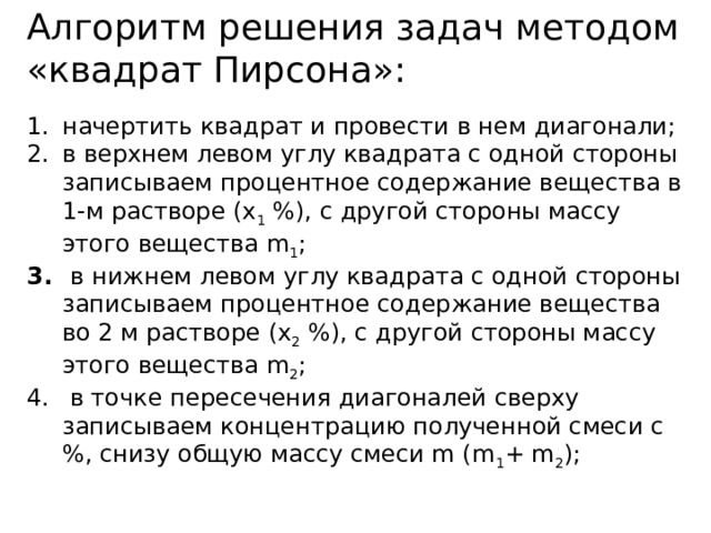 Алгоритм решения задач методом «квадрат Пирсона»:  начертить квадрат и провести в нем диагонали; в верхнем левом углу квадрата с одной стороны записываем процентное содержание вещества в 1-м растворе (х 1 %), с другой стороны массу этого вещества m 1 ;  в нижнем левом углу квадрата с одной стороны записываем процентное содержание вещества во 2 м растворе (х 2 %), с другой стороны массу этого вещества m 2 ;  в точке пересечения диагоналей сверху записываем концентрацию полученной смеси с %, снизу общую массу смеси m (m 1 + m 2 ); 