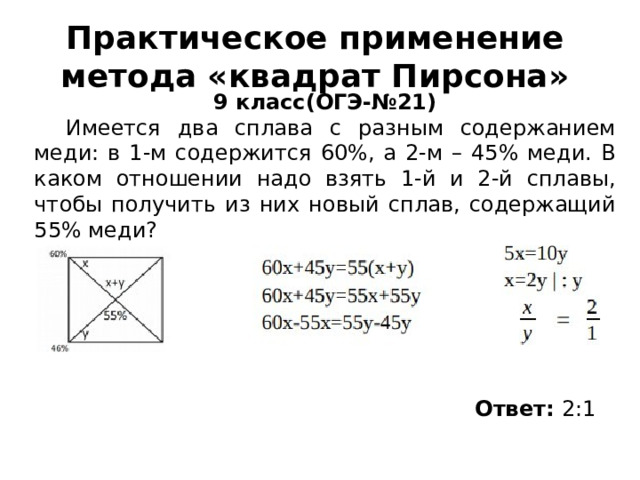 Практическое применение метода «квадрат Пирсона»  9 класс(ОГЭ-№21) Имеется два сплава с разным содержанием меди: в 1-м содержится 60%, а 2-м – 45% меди. В каком отношении надо взять 1-й и 2-й сплавы, чтобы получить из них новый сплав, содержащий 55% меди?  9 класс, Имеется два сплава с разным содержанием меди: в 1-м содержится 60%, а 2-м – 45% меди. В каком отношении надо взять 1-й и 2-й сплавы, чтобы получить из них новый сплав, содержащий 55% меди?  9 класс, Имеется два сплава с разным содержанием меди: в 1-м содержится 60%, а 2-м – 45% меди. В каком отношении надо взять 1-й и 2-й сплавы, чтобы получить из них новый сплав, содержащий 55% меди?  9 класс, Имеется два сплава с разным содержанием меди: в 1-м содержится 60%, а 2-м – 45% меди. В каком отношении надо взять 1-й и 2-й сплавы, чтобы получить из них новый сплав, содержащий 55% меди? Ответ: 2:1  