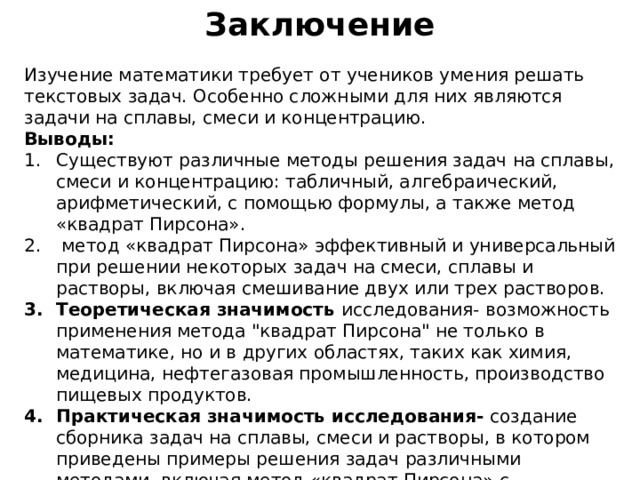 Заключение Изучение математики требует от учеников умения решать текстовых задач. Особенно сложными для них являются задачи на сплавы, смеси и концентрацию. Выводы: Существуют различные методы решения задач на сплавы, смеси и концентрацию: табличный, алгебраический, арифметический, с помощью формулы, а также метод «квадрат Пирсона».  метод «квадрат Пирсона» эффективный и универсальный при решении некоторых задач на смеси, сплавы и растворы, включая смешивание двух или трех растворов. Теоретическая значимость исследования- возможность применения метода 