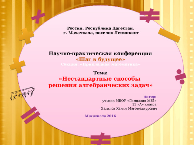   Россия, Республика Дагестан,  г. Махачкала, поселок Ленинкент         Научно-практическая конференция «Шаг в будущее» Секция: «Прикладная математика»   Тема: «Нестандартные способы решения алгебраических задач»      Автор: ученик МБОУ «Гимназия №35» 11 «А» класса Халилов Халил Магомеднурович  Махачкала 2016 