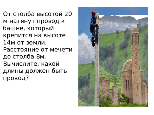 От столба высотой 20 м натянут провод к башне, который крепится на высоте 14м от земли. Расстояние от мечети до столба 8м. Вычислите, какой длины должен быть провод? 