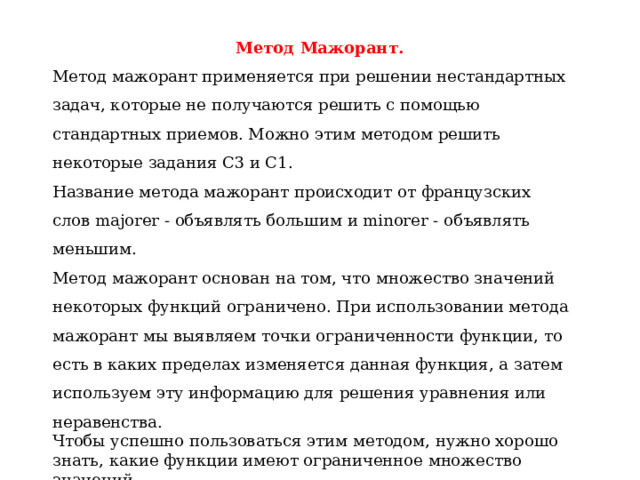 Метод Мажорант. Метод мажорант применяется при решении нестандартных задач, которые не получаются решить с помощью стандартных приемов. Можно этим методом решить некоторые задания С3 и С1. Название метода мажорант происходит от французских слов majorer - объявлять большим и minorer - объявлять меньшим. Метод мажорант основан на том, что множество значений некоторых функций ограничено. При использовании метода мажорант мы выявляем точки ограниченности функции, то есть в каких пределах изменяется данная функция, а затем используем эту информацию для решения уравнения или неравенства. Чтобы успешно пользоваться этим методом, нужно хорошо знать, какие функции имеют ограниченное множество значений.  
