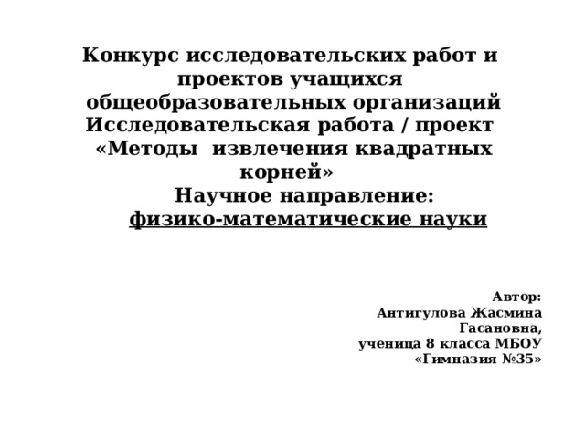 Конкурс исследовательских работ и проектов учащихся  общеобразовательных организаций Исследовательская работа / проект  «Методы извлечения квадратных корней» Научное направление:  физико-математические науки Автор: Антигулова Жасмина Гасановна, ученица 8 класса МБОУ «Гимназия №35» 