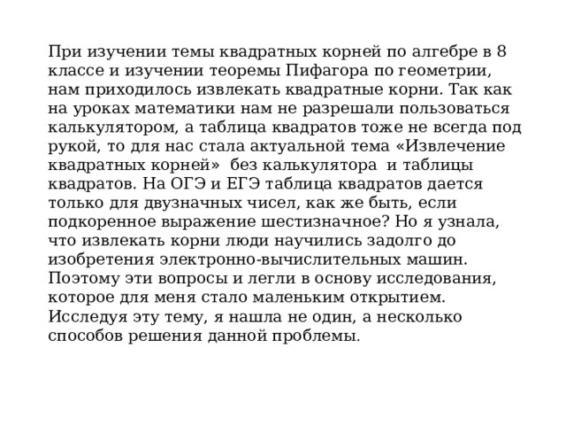 При изучении темы квадратных корней по алгебре в 8 классе и изучении теоремы Пифагора по геометрии, нам приходилось извлекать квадратные корни. Так как на уроках математики нам не разрешали пользоваться калькулятором, а таблица квадратов тоже не всегда под рукой, то для нас стала актуальной тема « Извлечение квадратных корней » без калькулятора и таблицы квадратов. На ОГЭ и ЕГЭ таблица квадратов дается только для двузначных чисел, как же быть, если подкоренное выражение шестизначное? Но я узнала, что извлекать корни люди научились задолго до изобретения электронно-вычислительных машин. Поэтому эти вопросы и легли в основу исследования, которое для меня стало маленьким открытием. Исследуя эту тему, я нашла не один, а несколько способов решения данной проблемы . 