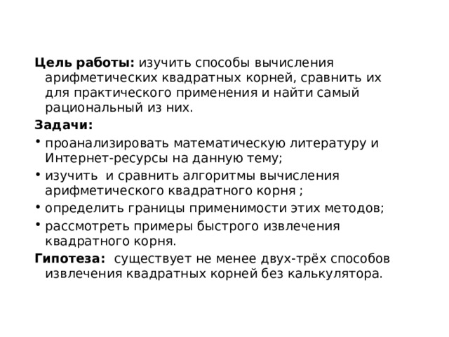 Цель работы: изучить способы вычисления арифметических квадратных корней, сравнить их для практического применения и найти самый рациональный из них.  Задачи: проанализировать математическую литературу и Интернет-ресурсы на данную тему; изучить и сравнить алгоритмы вычисления арифметического квадратного корня ; определить границы применимости этих методов; рассмотреть примеры быстрого извлечения квадратного корня. Гипотеза: существует не менее двух-трёх способов извлечения квадратных корней без калькулятора. 