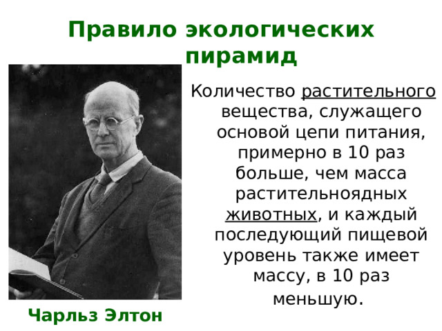 Правило экологических пирамид Количество растительного вещества, служащего основой цепи питания, примерно в 10 раз больше, чем масса растительноядных животных , и каждый последующий пищевой уровень также имеет массу, в 10 раз меньшую . Чарльз Элтон 