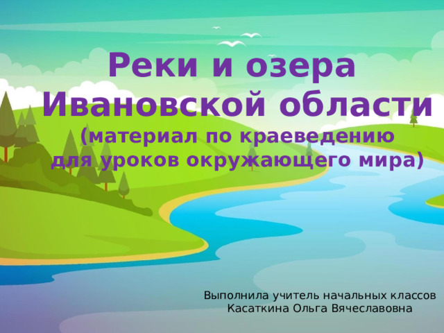 Реки и озера Ивановской области (материал по краеведению для уроков окружающего мира) Выполнила учитель начальных классов Касаткина Ольга Вячеславовна 