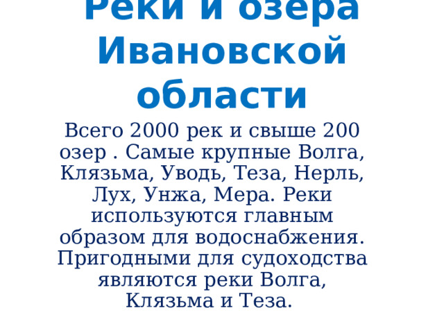 Реки и озера Ивановской области Всего 2000 рек и свыше 200 озер . Самые крупные Волга, Клязьма, Уводь, Теза, Нерль, Лух, Унжа, Мера. Реки используются главным образом для водоснабжения. Пригодными для судоходства являются реки Волга, Клязьма и Теза. 