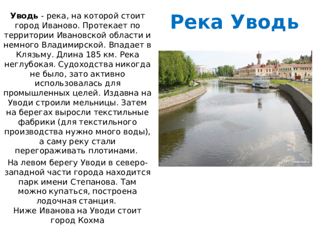 Река Уводь Уводь  - река, на которой стоит город Иваново. Протекает по территории Ивановской области и немного Владимирской. Впадает в Клязьму. Длина 185 км. Река неглубокая. Судоходства никогда не было, зато активно использовалась для промышленных целей. Издавна на Уводи строили мельницы. Затем на берегах выросли текстильные фабрики (для текстильного производства нужно много воды), а саму реку стали перегораживать плотинами. На левом берегу Уводи в северо-западной части города находится парк имени Степанова. Там можно купаться, построена лодочная станция.  Ниже Иванова на Уводи стоит город Кохма 