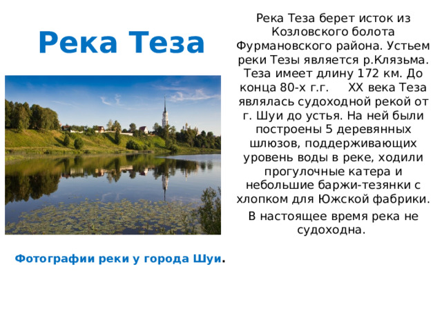 Река Теза берет исток из Козловского болота Фурмановского района. Устьем реки Тезы является р.Клязьма. Теза имеет длину 172 км. До конца 80-х г.г. XX века Теза являлась судоходной рекой от г. Шуи до устья. На ней были построены 5 деревянных шлюзов, поддерживающих уровень воды в реке, ходили прогулочные катера и небольшие баржи-тезянки с хлопком для Южской фабрики. В настоящее время река не судоходна. Река Теза Фотографии реки у города Шуи . 