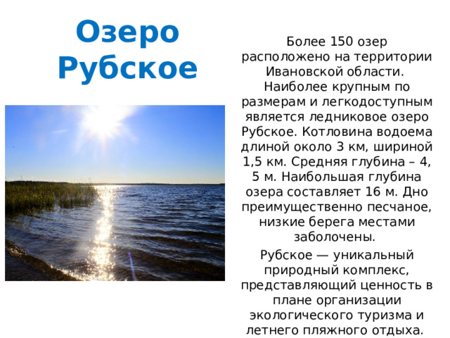 Озеро Рубское Более 150 озер расположено на территории Ивановской области.  Наиболее крупным по размерам и легкодоступным является ледниковое озеро Рубское. Котловина водоема длиной около 3 км, шириной 1,5 км. Средняя глубина – 4, 5 м. Наибольшая глубина озера составляет 16 м. Дно преимущественно песчаное, низкие берега местами заболочены. Рубское — уникальный природный комплекс, представляющий ценность в плане организации экологического туризма и летнего пляжного отдыха.  