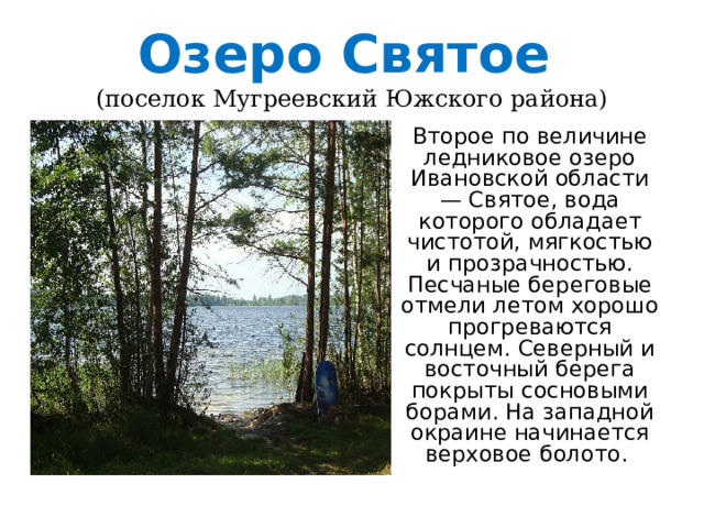 Озеро Святое   (поселок Мугреевский Южского района) Второе по величине ледниковое озеро Ивановской области — Святое, вода которого обладает чистотой, мягкостью и прозрачностью. Песчаные береговые отмели летом хорошо прогреваются солнцем. Северный и восточный берега покрыты сосновыми борами. На западной окраине начинается верховое болото.  