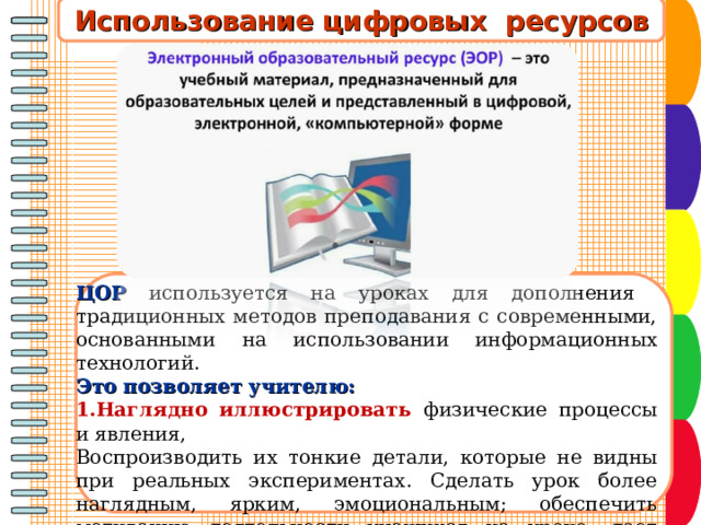 Использование цифровых ресурсов  ЦОР  используется на уроках для дополнения традиционных методов преподавания с современными, основанными на использовании информационных технологий. Это позволяет учителю: Наглядно иллюстрировать физические процессы и явления, Воспроизводить их тонкие детали, которые не видны при реальных экспериментах. Сделать урок более наглядным, ярким, эмоциональным; обеспечить мотивацию деятельности учащихся на уроке, дает возможность учащимся реализовать себя в различных видах учебной деятельности;  