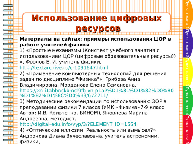 Пункт плана 1 Использование цифровых  ресурсов Пункт плана 2 Материалы на сайтах: примеры использования ЦОР в работе учителей физики 1) «Простые механизмы (Конспект учебного занятия с использованием ЦОР (цифровые образовательные ресурсы)) », Фролов Е. И. учитель физики,  http://textarchive.ru/c-1091647.html 2) «Применение компьютерных технологий для решения задач по дисциплине 