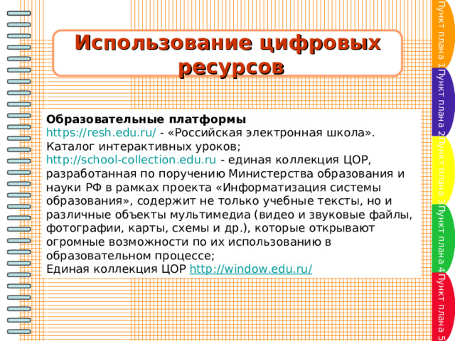 Пункт плана 1 Использование цифровых  ресурсов Пункт плана 2 Образовательные платформы https://resh.edu.ru/  - «Российская электронная школа». Каталог интерактивных уроков; http://school-collection.edu.ru  - единая коллекция ЦОР, разработанная по поручению Министерства образования и науки РФ в рамках проекта «Информатизация системы образования», содержит не только учебные тексты, но и различные объекты мультимедиа (видео и звуковые файлы, фотографии, карты, схемы и др.), которые открывают огромные возможности по их использованию в образовательном процессе; Единая коллекция ЦОР  http://window.edu.ru/ Пункт плана 3 Пункт плана 4 Пункт плана 5 