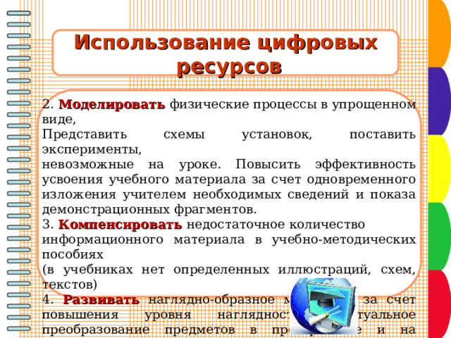 Использование цифровых  ресурсов  2. Моделировать физические процессы в упрощенном виде, Представить схемы установок, поставить эксперименты, невозможные на уроке. Повысить эффективность усвоения учебного материала за счет одновременного изложения учителем необходимых сведений и показа демонстрационных фрагментов. 3. Компенсировать недостаточное количество информационного материала в учебно-методических пособиях (в учебниках нет определенных иллюстраций, схем, текстов) 4. Развивать наглядно-образное мышление за счет повышения уровня наглядности (виртуальное преобразование предметов в пространстве и на плоскости, виртуальный эксперимент - визуализация процессов, которые трудно или невозможно рассмотреть в реальных условиях. 