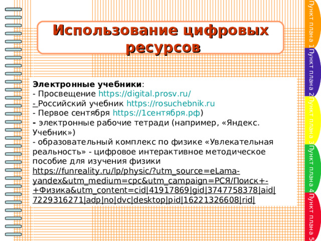 Пункт плана 1 Использование цифровых  ресурсов Пункт плана 2 Электронные учебники : - Просвещение  https://digital.prosv.ru/ -  Российский учебник  https://rosuchebnik.ru - Первое сентября  https://1сентября.рф ) -  электронные рабочие тетради (например, «Яндекс. Учебник») - образовательный комплекс по физике «Увлекательная реальность» - цифровое интерактивное методическое пособие для изучения физики https://funreality.ru/lp/physic/?utm_source=eLama-yandex&utm_medium=cpc&utm_campaign=РСЯ/Поиск+-+Физика&utm_content=cid|41917869|gid|3747758378|aid|7229316271|adp|no|dvc|desktop|pid|16221326608|rid| Пункт плана 3 Пункт плана 4 Пункт плана 5 
