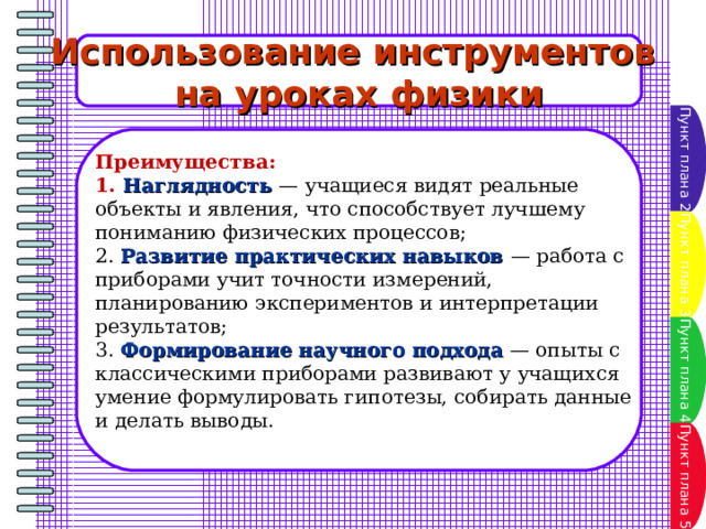Использование инструментов на уроках физики Пункт плана 2 Преимущества: 1. Наглядность — учащиеся видят реальные объекты и явления, что способствует лучшему пониманию физических процессов; 2. Развитие практических навыков — работа с приборами учит точности измерений, планированию экспериментов и интерпретации результатов; 3. Формирование научного подхода — опыты с классическими приборами развивают у учащихся умение формулировать гипотезы, собирать данные и делать выводы. Пункт плана 3 Пункт плана 4 Пункт плана 5 