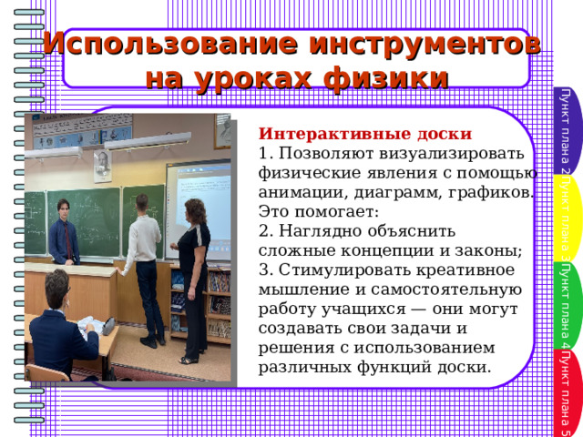 Использование инструментов на уроках физики Пункт плана 2 Интерактивные доски 1. Позволяют визуализировать физические явления с помощью анимации, диаграмм, графиков. Это помогает: 2. Наглядно объяснить сложные концепции и законы; 3. Стимулировать креативное мышление и самостоятельную работу учащихся — они могут создавать свои задачи и решения с использованием различных функций доски. Пункт плана 3 Пункт плана 4 Пункт плана 5 