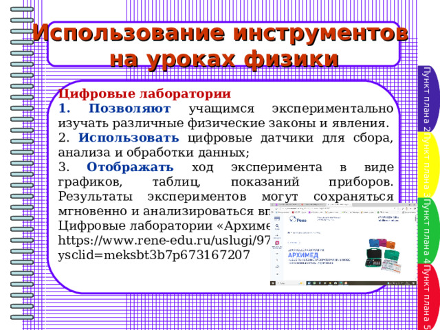 Использование инструментов на уроках физики Пункт плана 2 Цифровые лаборатории 1. Позволяют учащимся экспериментально изучать различные физические законы и явления. 2. Использовать цифровые датчики для сбора, анализа и обработки данных; 3. Отображать ход эксперимента в виде графиков, таблиц, показаний приборов. Результаты экспериментов могут сохраняться мгновенно и анализироваться впоследствии. Цифровые лаборатории «Архимед» https://www.rene-edu.ru/uslugi/97.html?ysclid=meksbt3b7p673167207 Пункт плана 3 Пункт плана 4 Пункт плана 5 