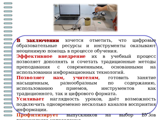 В заключении хочется отметить, что цифровые образовательные ресурсы и инструменты оказывают неоценимую помощь в процессе обучения. Эффективное внедрение их в учебный процесс позволяет дополнять и сочетать традиционные методы преподавания с современными, основанными на использовании информационных технологий. Позволяет нам, учителям , готовить занятие насыщенным, разнообразным по содержанию, использованию приемов, инструментов как традиционного, так и цифрового формата. Усиливает наглядность уроков, даёт возможность подключить одновременно несколько каналов восприятия информации. Профилизирует выпускников на выбор ВУЗов технического направления. 