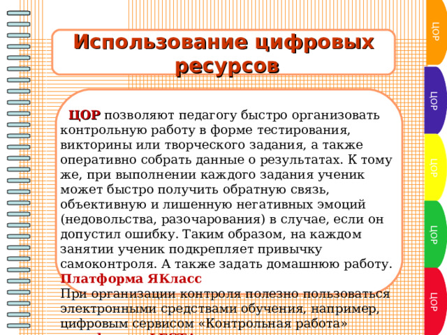 ЦОР Использование цифровых  ресурсов ЦОР  ЦОР позволяют педагогу быстро организовать контрольную работу в форме тестирования, викторины или творческого задания, а также оперативно собрать данные о результатах. К тому же, при выполнении каждого задания ученик может быстро получить обратную связь, объективную и лишенную негативных эмоций (недовольства, разочарования) в случае, если он допустил ошибку. Таким образом, на каждом занятии ученик подкрепляет привычку самоконтроля. А также задать домашнюю работу. Платформа ЯКласс При организации контроля полезно пользоваться электронными средствами обучения, например, цифровым сервисом «Контрольная работа» платформы LECTA.  ЦОР ЦОР ЦОР 