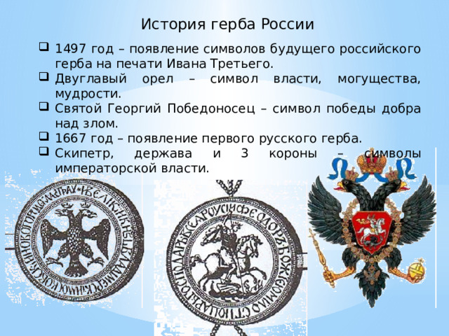  История герба России 1497 год – появление символов будущего российского герба на печати Ивана Третьего. Двуглавый орел – символ власти, могущества, мудрости. Святой Георгий Победоносец – символ победы добра над злом. 1667 год – появление первого русского герба. Скипетр, держава и 3 короны – символы императорской власти. 