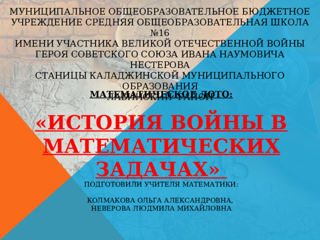 МУНИЦИПАЛЬНОЕ ОБЩЕОБРАЗОВАТЕЛЬНОЕ БЮДЖЕТНОЕ УЧРЕЖДЕНИЕ СРЕДНЯЯ ОБЩЕОБРАЗОВАТЕЛЬНАЯ ШКОЛА №16 ИМЕНИ УЧАСТНИКА ВЕЛИКОЙ ОТЕЧЕСТВЕННОЙ ВОЙНЫ ГЕРОЯ СОВЕТСКОГО СОЮЗА ИВАНА НАУМОВИЧА НЕСТЕРОВА СТАНИЦЫ КАЛАДЖИНСКОЙ МУНИЦИПАЛЬНОГО ОБРАЗОВАНИЯ ЛАБИНСКИЙ РАЙОН  Математическое лото:   «История войны в математических  задачах»  Подготовили Учителя Математики:   Колмакова Ольга Александровна,  Неверова Людмила михайловна    