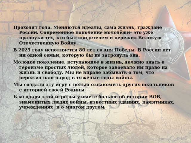 Проходят года. Меняются идеалы, сама жизнь, граждане России. Современное поколение молодёжи- это уже правнуки тех, кто был свидетелем и пережил Великую Отечественную Войну. В 2025 году исполняется 80 лет со дня Победы. В России нет ни одной семьи, которую бы не затронула она. Молодое поколение, вступающее в жизнь, должно знать о героизме простых людей, которое завоевало им право на жизнь и свободу. Мы не вправе забывать о том, что пережил наш народ в тяжёлые годы войны. Мы создали эту игру с целью ознакомить других школьников с историей своей Родины. Благодаря этой игре вы узнаете больше об истории ВОВ, знаменитых людях войны, известных зданиях, памятниках, учреждениях и о многом другом.  