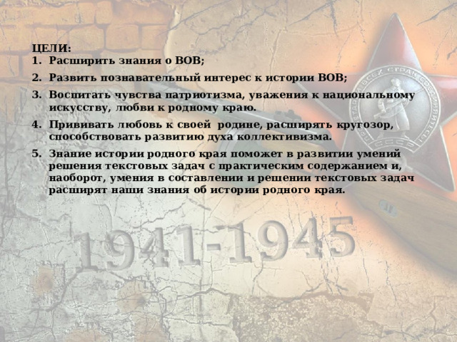  ЦЕЛИ: 1.  Расширить знания о ВОВ; 2.  Развить познавательный интерес к истории ВОВ; 3.  Воспитать чувства патриотизма, уважения к национальному искусству, любви к родному краю. 4.  Прививать любовь к своей родине, расширять кругозор, способствовать развитию духа коллективизма. 5.  Знание истории родного края поможет в развитии умений решения текстовых задач с практическим содержанием и, наоборот, умения в составлении и решении текстовых задач расширят наши знания об истории родного края.  