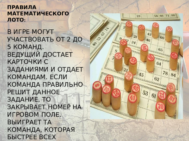      Правила математического лото :   В игре могут участвовать от 2 до 5 команд.  Ведущий достает карточки с заданиями и отдает командам. Если команда правильно решит данное задание, то закрывает номер на игровом поле. Выиграет та команда, которая быстрее всех закроет 5 номеров.      