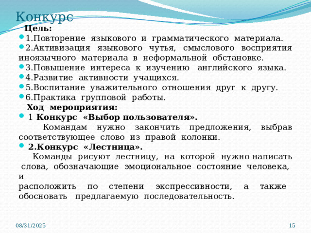 Конкурс  Цель: 1.Повторение языкового и грамматического материала. 2.Активизация языкового чутья, смыслового восприятия иноязычного материала в неформальной обстановке. 3.Повышение интереса к изучению английского языка. 4.Развитие активности учащихся. 5.Воспитание уважительного отношения друг к другу. 6.Практика групповой работы.  Ход мероприятия:  1  Конкурс «Выбор пользователя».  Командам нужно закончить предложения, выбрав соответствующее слово из правой колонки.   2.Конкурс «Лестница».  Команды рисуют лестницу, на которой нужно написать слова, обозначающие эмоциональное состояние человека, и расположить по степени экспрессивности, а также обосновать предлагаемую последовательность. 08/31/2025  