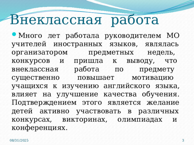 Внеклассная работа Много лет работала руководителем МО учителей иностранных языков, являлась организатором предметных недель, конкурсов и пришла к выводу, что внеклассная работа по предмету существенно повышает мотивацию учащихся к изучению английского языка, влияет на улучшение качества обучения. Подтверждением этого является желание детей активно участвовать в различных конкурсах, викторинах, олимпиадах и конференциях. 08/31/2025  