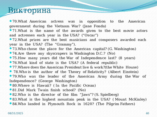 Викторина 70.What American actress was in opposition to the American government during the Vietnam War? (Jane Fonda) 71.What is the name of the awards given to the best movie actors and actresses each year in the USA? (“Oscar”) 72.What prizes arе the best musicians and composers awarded each year in the USA? (The “Grammy”). 73.Who chose the place for the American capital? (G. Washington) 74.Are there any skyscrapers in Washington D.C.? (No) 75.How many years did the War of Independence last? (8 years) 76.What kind of state is the USA? (A federal republic) 77.Where does the American President live & work?(the White House)  78.Who is the author of the Theory of Relativity? (Albert Einstein) 79.Who was the leader of the American Army during the War of Independence? (George Washington) 80.Where is Hawaii? ( In the Pacific Ocean) 81.Did Mark Twain finish school? (No) 82.Who is the director of the film “Jaws”? (S. Spielberg) 83.What is the highest mountain peak in the USA? ( Mount McKinley) 84.Who landed in Plymouth Rock in 1620? (The Pilgrim Fathers) 08/31/2025  