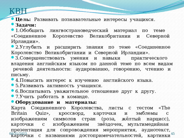 КВН Цель: Развивать познавательные интересы учащихся. Задачи: 1.Обобщить лингвострановедческий материал по теме «Соединенное Королевство Великобритании и Северной Ирландии». 2.Углубить и расширить знания по теме «Соединенное Королевство Великобритании и Северной Ирландии». 3.Совершенствовать умения и навыки практического владения английским языком по данной теме по всем видам речевой деятельности: аудированию, говорению, чтению и письму. 4.Повысить интерес к изучению английского языка. 5.Развивать активность учащихся. 6.Воспитывать уважительное отношение друг к другу. 7.Учить работать в команде. Оборудование и материалы: Карта Соединенного Королевства, листы с тестом «The Britain Quiz», кроссворд, карточки и эмблемы с изображением символов стран (роза, жёлтый нарцисс), карточки с изображением звёздочек, мультимедийная презентация для сопровождения мероприятия, аудиотекст, карточки с названиями достопримечательностей, картинки достопримечательностей Соединённого Королевства.    08/31/2025  