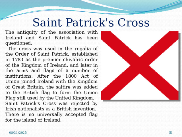 Saint Patrick's Cross The antiquity of the association with Ireland and Saint Patrick has been questioned.  The cross was used in the regalia of the Order of Saint Patrick, established in 1783 as the premier chivalric order of the Kingdom of Ireland, and later in the arms and flags of a number of institutions. After the 1800 Act of Union joined Ireland with the Kingdom of Great Britain, the saltire was added to the British flag to form the Union Flag still used by the United Kingdom. Saint Patrick's Cross was rejected by Irish nationalists as a British invention. There is no universally accepted flag for the island of Ireland. 08/31/2025  