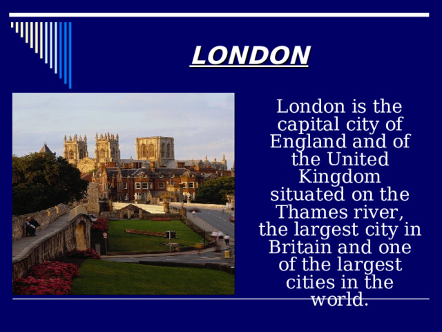 LONDON  London is the capital city of England and of the United Kingdom situated on the Thames river, the largest city in Britain and one of the largest cities in the world. 