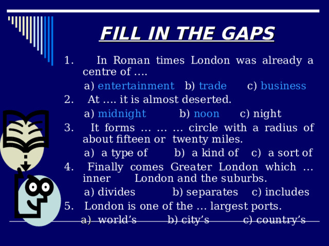 RIGHT OR WRONG 1. Actually there are several Londons.  Right  Wrong 2. At night the City of London is almost deserted.  Right  Wrong 3. London began when the Romans came.  Right  Wrong 4. London is the largest city in Britain and one of the smallest in the world.  Right  Wrong 5. The existence of London depended on its sightseeing.  Right  Wrong 6. The Houses of Parliament are built on the banks of the Thames at Westminster.  Right  Wrong 