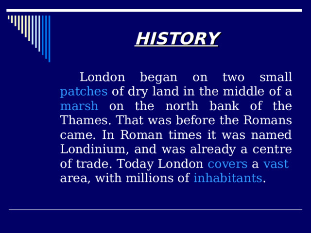 HISTORY   London began on two small patches of dry land in the middle of a marsh on the north bank of the Thames. That was before the Romans came. In Roman times it was named Londinium, and was already a centre of trade. Today London covers a vast  area, with millions of inhabitants .  