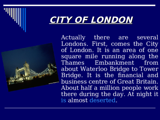 CITY OF LONDON   Actually there are several Londons. First, comes the City of London. It is an area of one square mile running along the Thames Embankment from about Waterloo Bridge to Tower Bridge. It is the financial and business centre of Great Britain. About half a million people work there during the day. At night it is  almost  deserted . 