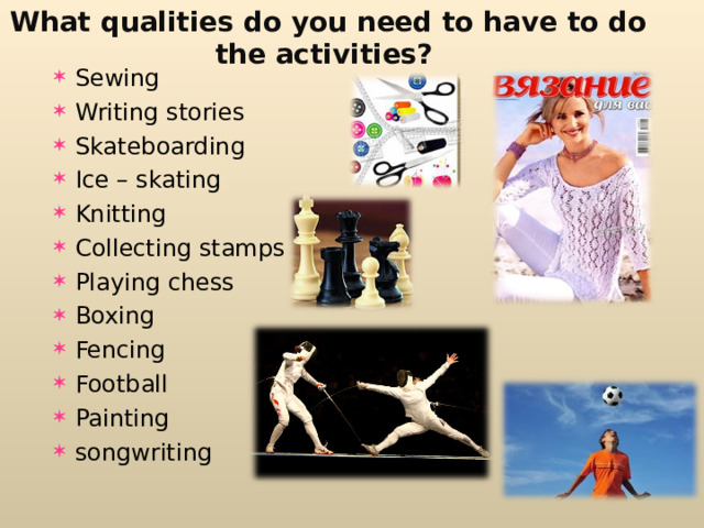 What qualities do you need to have to do the activities ? Sewing Writing stories Skateboarding Ice – skating Knitting Collecting stamps Playing chess Boxing Fencing Football Painting songwriting 